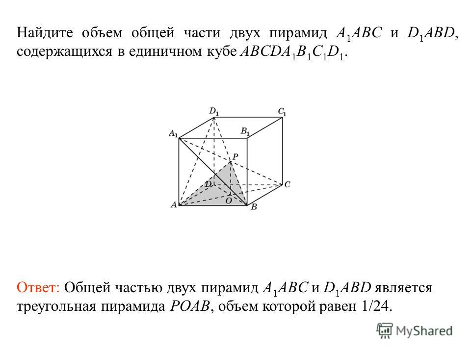 Найдите объем общей части двух пирамид A 1 ABC и D 1 ABD, содержащихся в единичном кубе ABCDA 1 B 1 C 1 D 1. Ответ: Общей частью двух пирамид A 1 ABC и D 1 ABD является треугольная пирамида POAB, объем которой равен 1/24.
