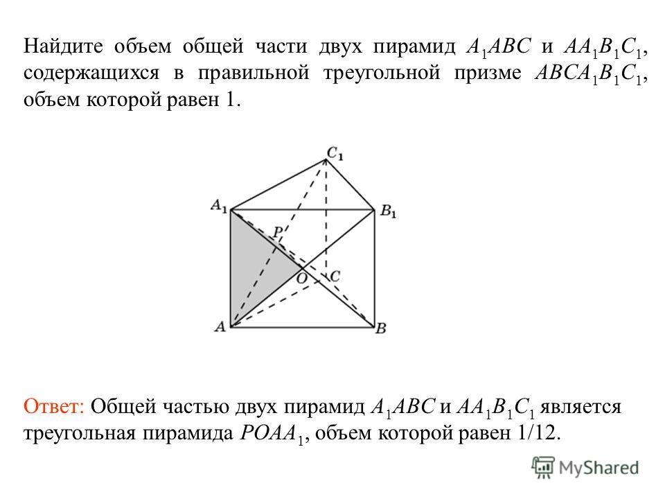 Найдите объем общей части двух пирамид A 1 ABC и AA 1 B 1 C 1, содержащихся в правильной треугольной призме ABCA 1 B 1 C 1, объем которой равен 1. Ответ: Общей частью двух пирамид A 1 ABC и AA 1 B 1 C 1 является треугольная пирамида POAA 1, объем кот