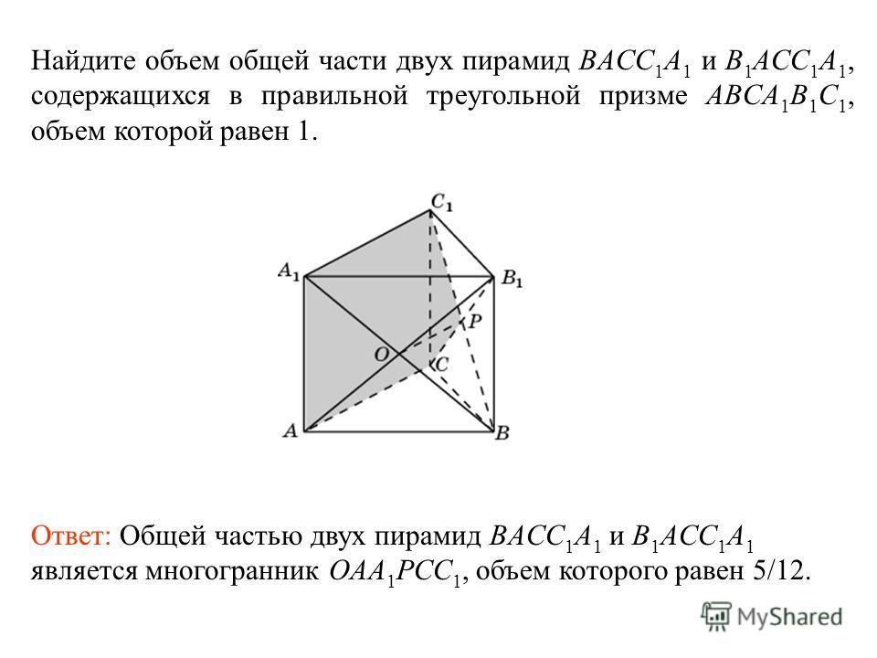 Найдите объем общей части двух пирамид BACC 1 A 1 и B 1 ACC 1 A 1, содержащихся в правильной треугольной призме ABCA 1 B 1 C 1, объем которой равен 1. Ответ: Общей частью двух пирамид BACC 1 A 1 и B 1 ACC 1 A 1 является многогранник OAA 1 PCC 1, объе