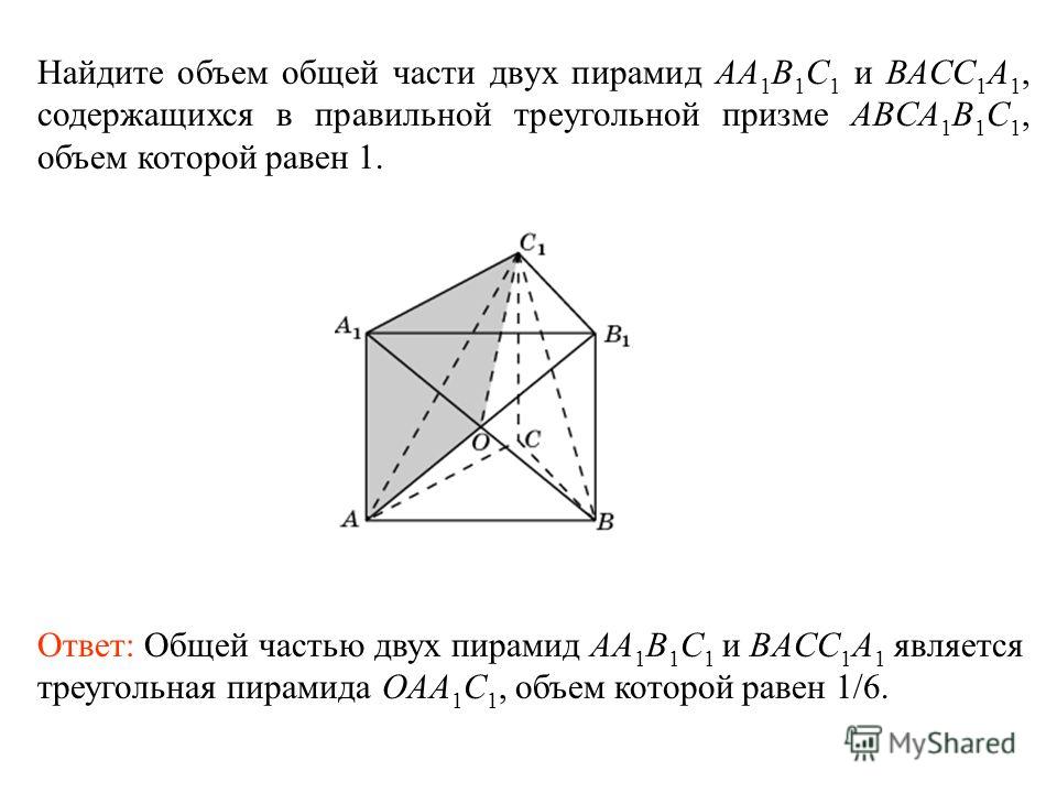 Найдите объем общей части двух пирамид AA 1 B 1 C 1 и BACC 1 A 1, содержащихся в правильной треугольной призме ABCA 1 B 1 C 1, объем которой равен 1. Ответ: Общей частью двух пирамид AA 1 B 1 C 1 и BACC 1 A 1 является треугольная пирамида OAA 1 C 1, 