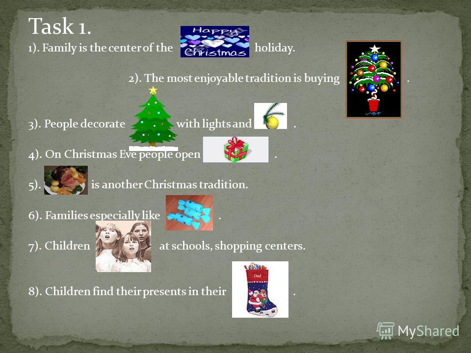 Task 1. 1). Family is the center of the holiday. 2). The most enjoyable tradition is buying. 3). People decorate with lights and. 4). On Christmas Eve people open.. 5). is another Christmas tradition. 6). Families especially like. 7). Children at sch