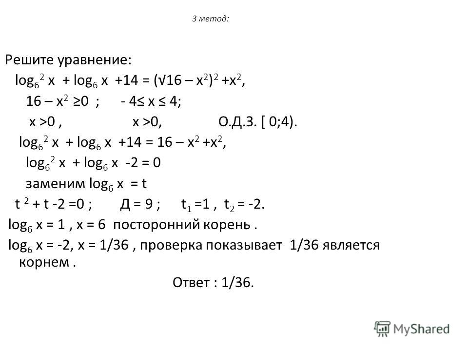 3 метод: Решите уравнение: log 6 2 х + log 6 х +14 = (16 – х 2 ) 2 +х 2, 16 – х 2 0 ; - 4 х 4; х >0, х >0, О.Д.З. [ 0;4). log 6 2 х + log 6 х +14 = 16 – х 2 +х 2, log 6 2 х + log 6 х -2 = 0 заменим log 6 х = t t 2 + t -2 =0 ; Д = 9 ; t 1 =1, t 2 = -2