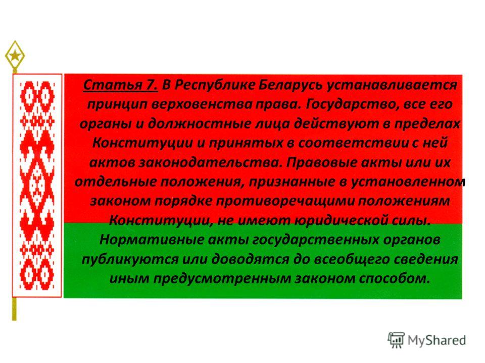 Статья 7. В Республике Беларусь устанавливается принцип верховенства права. Государство, все его органы и должностные лица действуют в пределах Конституции и принятых в соответствии с ней актов законодательства. Правовые акты или их отдельные положен