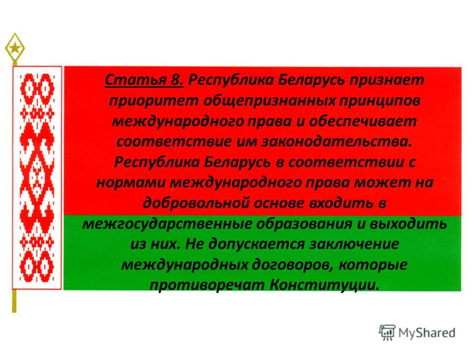 Статья 8. Республика Беларусь признает приоритет общепризнанных принципов международного права и обеспечивает соответствие им законодательства. Республика Беларусь в соответствии с нормами международного права может на добровольной основе входить в м