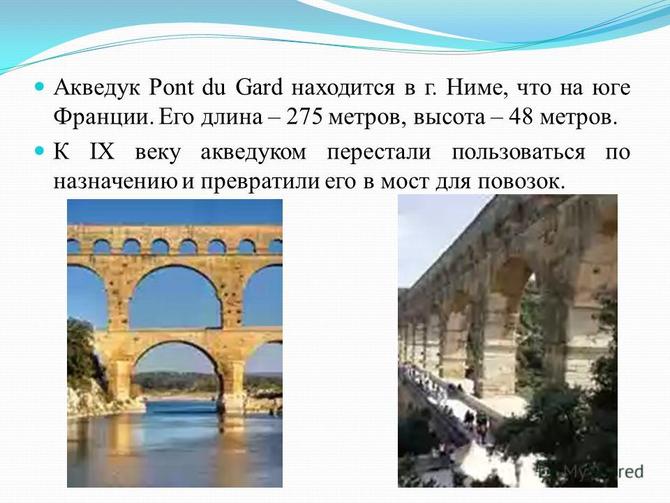 Акведук Pont du Gard находится в г. Ниме, что на юге Франции. Его длина – 275 метров, высота – 48 метров. К IX веку акведуком перестали пользоваться по назначению и превратили его в мост для повозок.