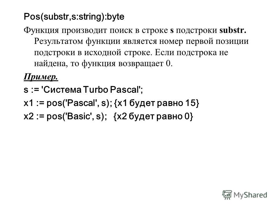 Pos(substr,s:string):byte Функция производит поиск в строке s подстроки substr. Результатом функции является номер первой позиции подстроки в исходной строке. Если подстрока не найдена, то функция возвращает 0. Пример. s := 'Система Turbo Pascal'; x1