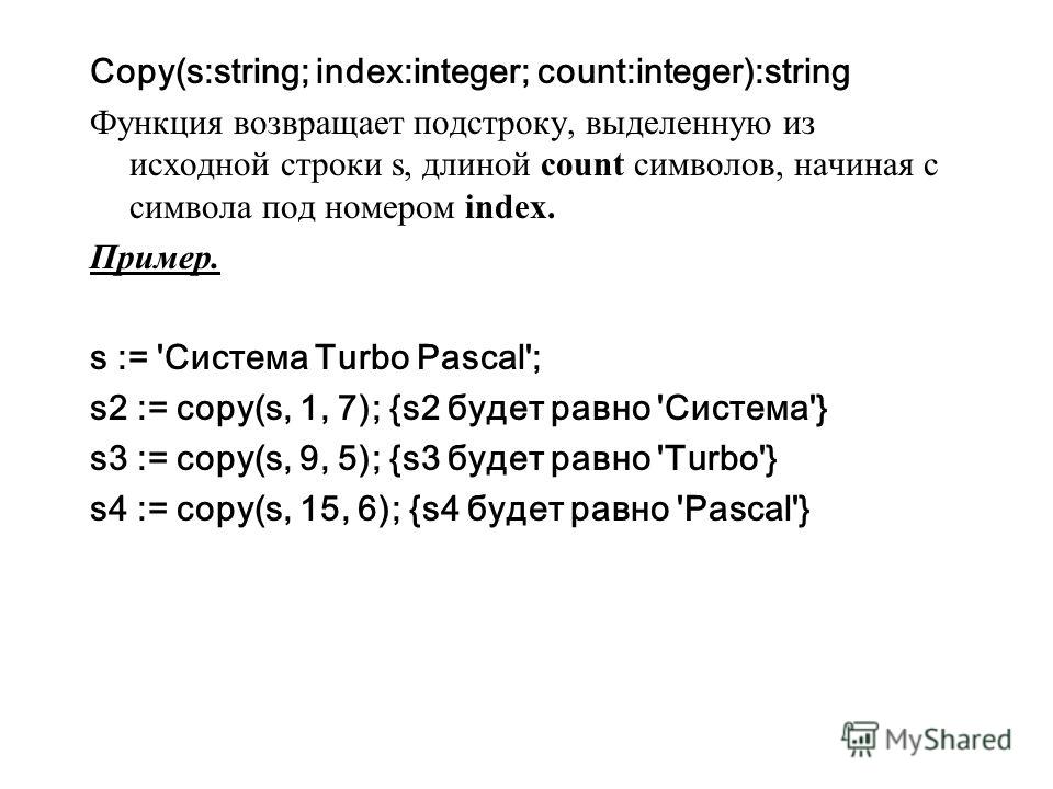 Copy(s:string; index:integer; count:integer):string Функция возвращает подстроку, выделенную из исходной строки s, длиной count символов, начиная с символа под номером index. Пример. s := 'Система Turbo Pascal'; s2 := copy(s, 1, 7); {s2 будет равно '