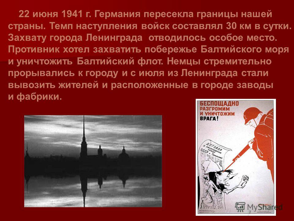 22 июня 1941 г. Германия пересекла границы нашей страны. Темп наступления войск составлял 30 км в сутки. Захвату города Ленинграда отводилось особое место. Противник хотел захватить побережье Балтийского моря и уничтожить Балтийский флот. Немцы стрем