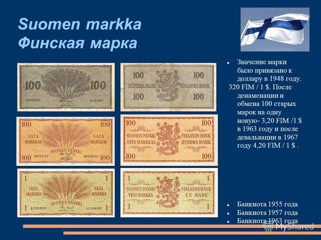 Suomen markka Финская марка Значение марки было привязано к доллару в 1948 году. 320 FIM / 1 $. После денаменации и обмена 100 старых марок на одну новую- 3,20 FIM /1 $ в 1963 году и после девальвации в 1967 году 4,20 FIM / 1 $. Банкнота 1955 года Ба