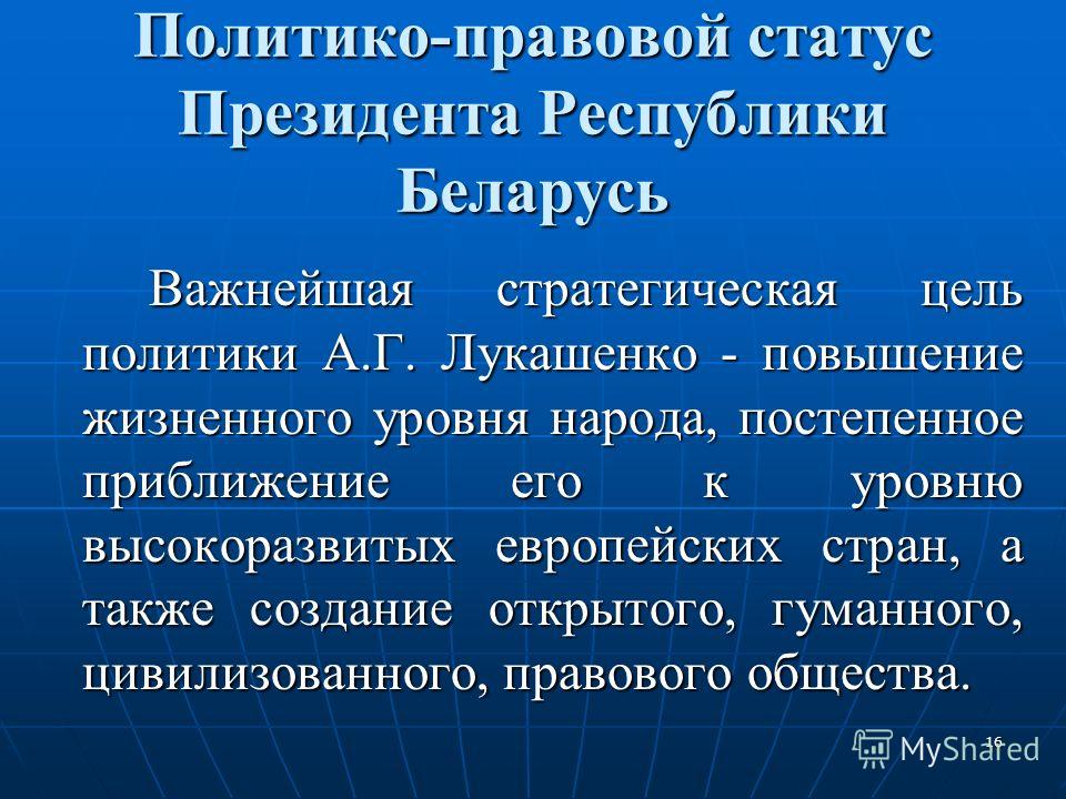 16 Политико-правовой статус Президента Республики Беларусь Важнейшая стратегическая цель политики А.Г. Лукашенко - повышение жизненного уровня народа, постепенное приближение его к уровню высокоразвитых европейских стран, а также создание открытого, 