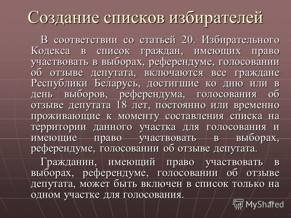 49 Создание списков избирателей В соответствии со статьей 20. Избирательного Кодекса в список граждан, имеющих право участвовать в выборах, референдуме, голосовании об отзыве депутата, включаются все граждане Республики Беларусь, достигшие ко дню или