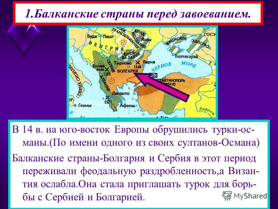 1.Балканские страны перед завоеванием. В 14 в. на юго-восток Европы обрушились турки-ос- маны.(По имени одного из своих султанов-Османа) Балканские страны-Болгария и Сербия в этот период переживали феодальную раздробленность,а Визан- тия ослабла.Она 