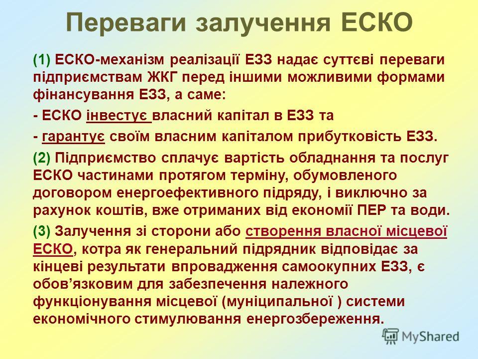 Переваги залучення ЕСКО (1) ЕСКО-механізм реалізації ЕЗЗ надає суттєві переваги підприємствам ЖКГ перед іншими можливими формами фінансування ЕЗЗ, а саме: - ЕСКО інвестує власний капітал в ЕЗЗ та - гарантує своїм власним капіталом прибутковість ЕЗЗ. 