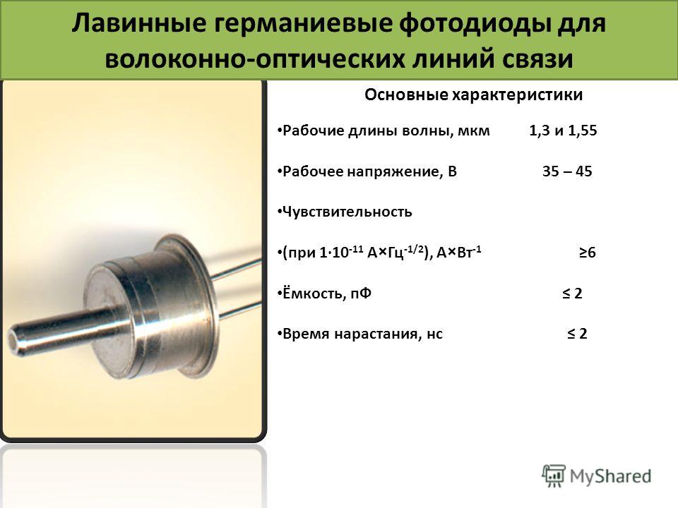 Лавинные германиевые фотодиоды для волоконно-оптических линий связи Основные характеристики Рабочие длины волны, мкм 1,3 и 1,55 Рабочее напряжение, В 35 – 45 Чувствительность (при 110 -11 А×Гц -1/2 ), А×Вт -1 6 Ёмкость, пФ 2 Время нарастания, нс 2