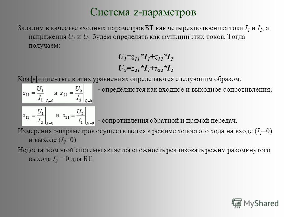Система z-параметров Зададим в качестве входных параметров БТ как четырехполюсника токи I 1 и I 2, а напряжения U 1 и U 2 будем определять как функции этих токов. Тогда получаем: U 1 =z 11 *I 1 +z 12 *I 2 U 2 =z 21 *I 1 +z 22 *I 2 Коэффициенты z в эт