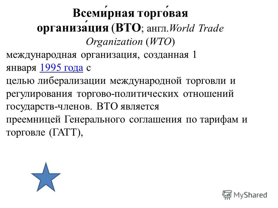 Всеми́рная торго́вая организа́ция (ВТО ; англ.World Trade Organization (WTO) международная организация, созданная 1 января 1995 года с целью либерализации международной торговли и регулирования торгово-политических отношений государств-членов. ВТО яв