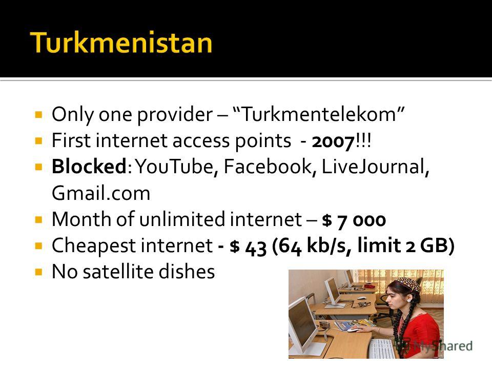 Only one provider – Turkmentelekom First internet access points - 2007!!! Blocked: YouTube, Facebook, LiveJournal, Gmail.com Month of unlimited internet – $ 7 000 Cheapest internet - $ 43 (64 kb/s, limit 2 GB) No satellite dishes