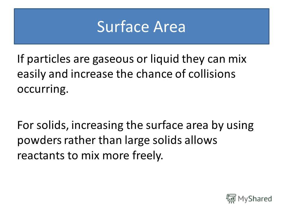Surface Area If particles are gaseous or liquid they can mix easily and increase the chance of collisions occurring. For solids, increasing the surface area by using powders rather than large solids allows reactants to mix more freely.
