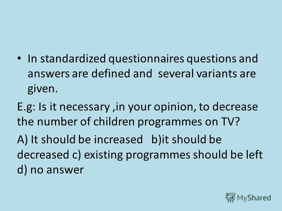 In standardized questionnaires questions and answers are defined and several variants are given. E.g: Is it necessary,in your opinion, to decrease the number of children programmes on TV? A) It should be increased b)it should be decreased c) existing