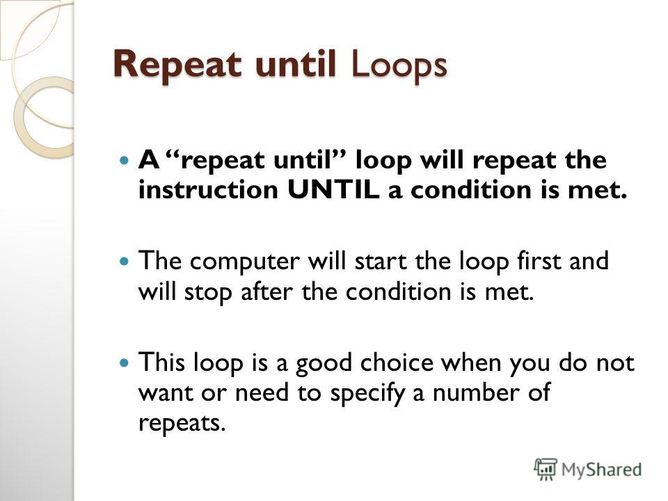 Repeat until Loops A repeat until loop will repeat the instruction UNTIL a condition is met. The computer will start the loop first and will stop after the condition is met. This loop is a good choice when you do not want or need to specify a number 