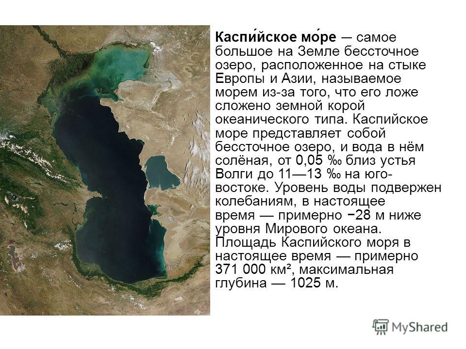 Каспи́йское мо́ре самое большое на Земле бессточное озеро, расположенное на стыке Европы и Азии, называемое морем из-за того, что его ложе сложено земной корой океанического типа. Каспийское море представляет собой бессточное озеро, и вода в нём солё