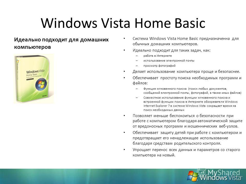 Windows Vista Home Basic Система Windows Vista Home Basic предназначенна для обычных домашних компьютеров. Идеально подходит для таких задач, как: – работа в Интернете – использование электронной почты – просмотр фотографий Делает использование компь