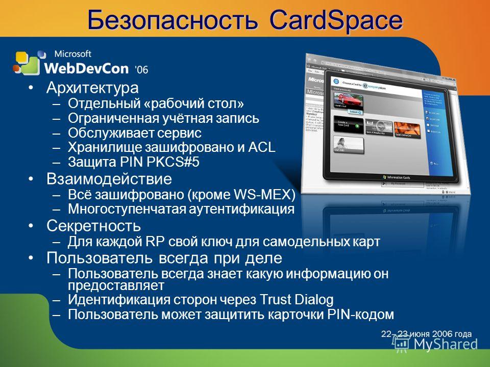 Безопасность CardSpace Архитектура –Отдельный «рабочий стол» –Ограниченная учётная запись –Обслуживает сервис –Хранилище зашифровано и ACL –Защита PIN PKCS#5 Взаимодействие –Всё зашифровано (кроме WS-MEX) –Многоступенчатая аутентификация Секретность 