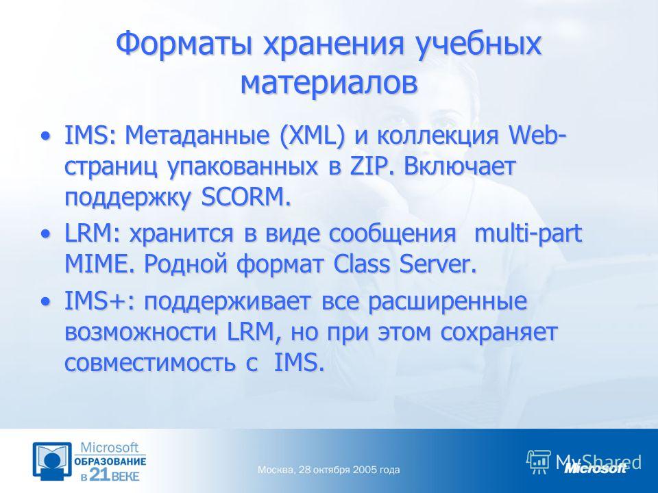 Форматы хранения учебных материалов IMS: Метаданные (XML) и коллекция Web- страниц упакованных в ZIP. Включает поддержку SCORM.IMS: Метаданные (XML) и коллекция Web- страниц упакованных в ZIP. Включает поддержку SCORM. LRM: хранится в виде сообщения 