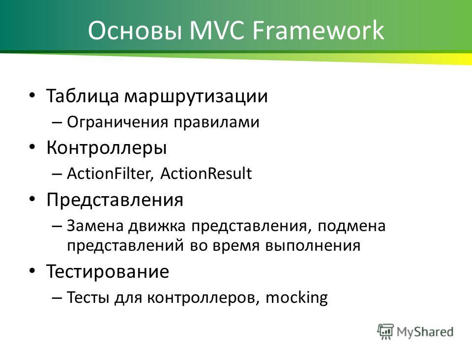 Основы MVC Framework Таблица маршрутизации – Ограничения правилами Контроллеры – ActionFilter, ActionResult Представления – Замена движка представления, подмена представлений во время выполнения Тестирование – Тесты для контроллеров, mocking