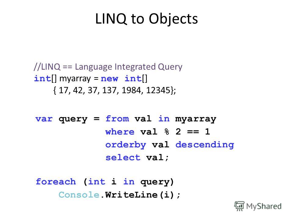 LINQ to Objects //LINQ == Language Integrated Query int [] myarray = new int [] { 17, 42, 37, 137, 1984, 12345}; var query = from val in myarray where val % 2 == 1 orderby val descending select val; foreach (int i in query) Console.WriteLine(i);