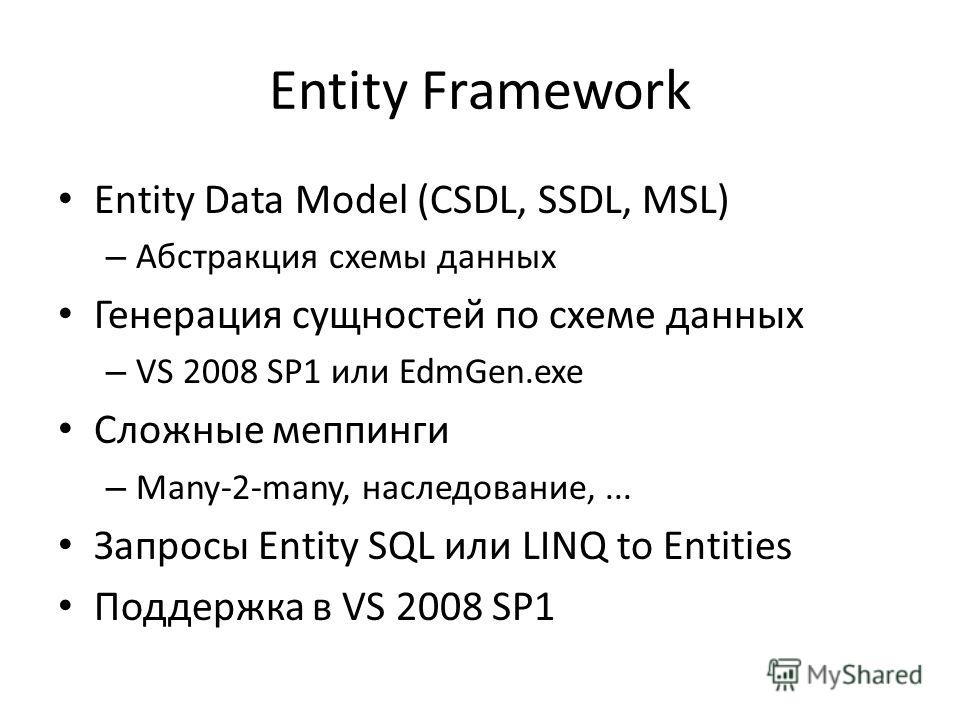 Entity Framework Entity Data Model (CSDL, SSDL, MSL) – Абстракция схемы данных Генерация сущностей по схеме данных – VS 2008 SP1 или EdmGen.exe Сложные меппинги – Many-2-many, наследование,... Запросы Entity SQL или LINQ to Entities Поддержка в VS 20