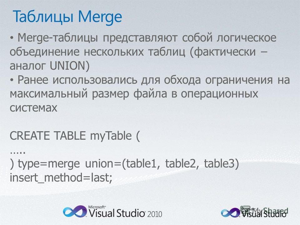Merge-таблицы представляют собой логическое объединение нескольких таблиц (фактически – аналог UNION) Ранее использовались для обхода ограничения на максимальный размер файла в операционных системах CREATE TABLE myTable ( ….. ) type=merge union=(tabl
