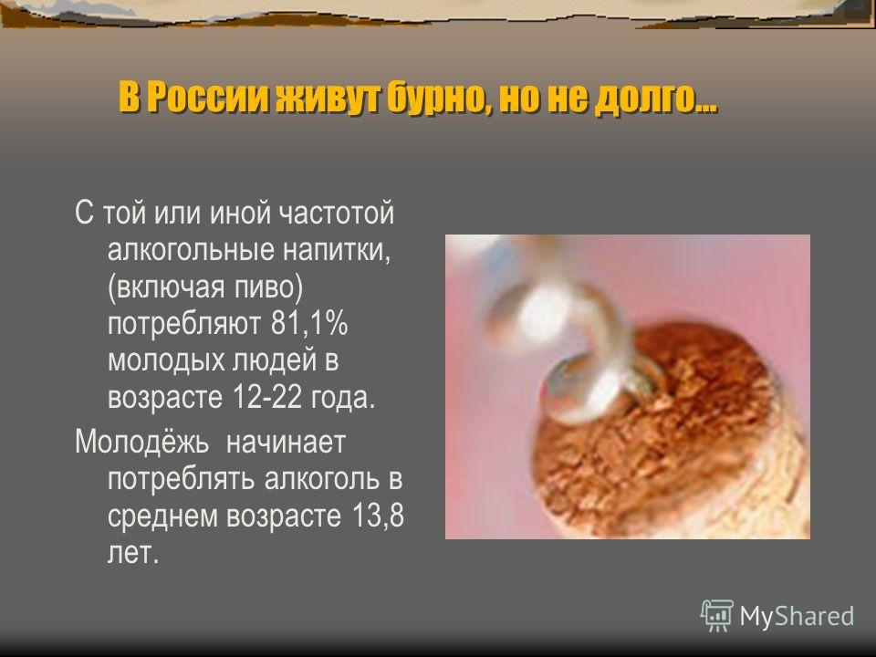В России живут бурно, но не долго… В России живут бурно, но не долго… С той или иной частотой алкогольные напитки, (включая пиво) потребляют 81,1% молодых людей в возрасте 12-22 года. Молодёжь начинает потреблять алкоголь в среднем возрасте 13,8 лет.