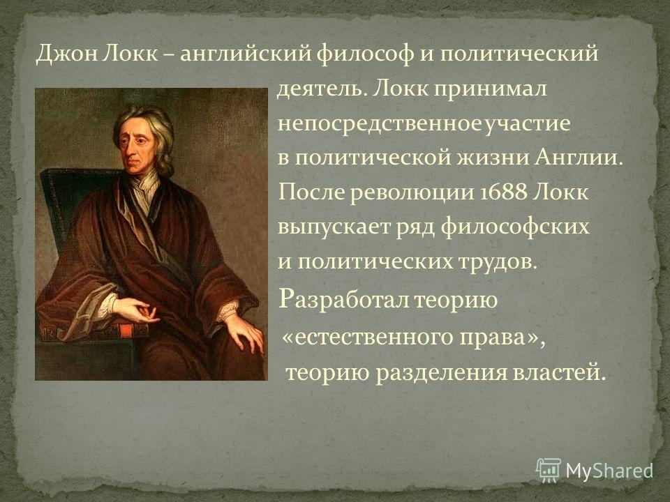 Джон Локк – английский философ и политический деятель. Локк принимал непосредственное участие в политической жизни Англии. После революции 1688 Локк выпускает ряд философских и политических трудов. Р азработал теорию «естественного права», теорию раз