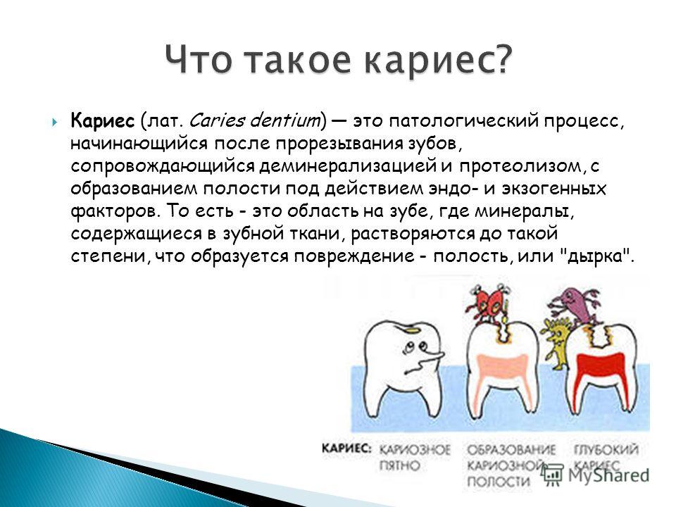 Кариес (лат. Caries dentium) это патологический процесс, начинающийся после прорезывания зубов, сопровождающийся деминерализацией и протеолизом, с образованием полости под действием эндо- и экзогенных факторов. То есть - это область на зубе, где мине