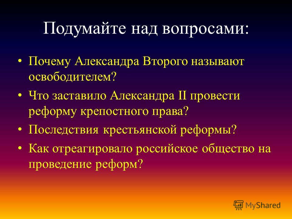 Подумайте над вопросами: Почему Александра Второго называют освободителем? Что заставило Александра II провести реформу крепостного права? Последствия крестьянской реформы? Как отреагировало российское общество на проведение реформ?