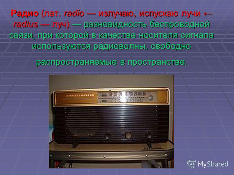 Радио (лат. radio излучаю, испускаю лучи radius луч) разновидность беспроводной связи, при которой в качестве носителя сигнала используются радиоволны, свободно распространяемые в пространстве.
