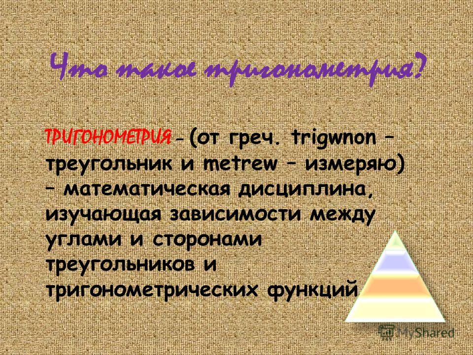 Что такое тригонометрия? ТРИГОНОМЕТРИЯ – (от греч. trigwnon – треугольник и metrew – измеряю) – математическая дисциплина, изучающая зависимости между углами и сторонами треугольников и тригонометрических функций