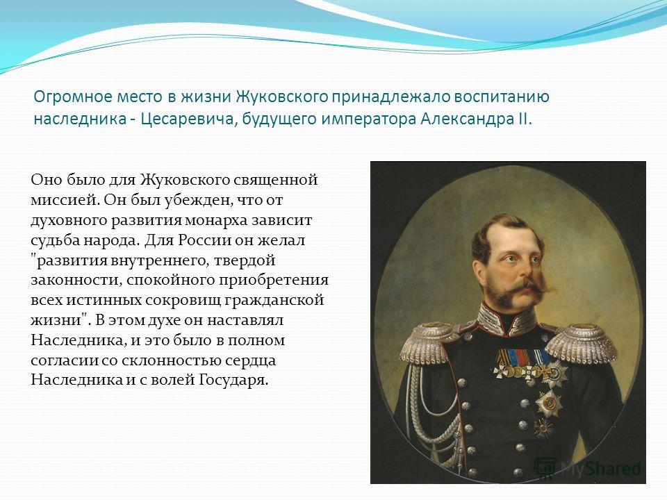 Огромное место в жизни Жуковского принадлежало воспитанию наследника - Цесаревича, будущего императора Александра II. Оно было для Жуковского священной миссией. Он был убежден, что от духовного развития монарха зависит судьба народа. Для России он же