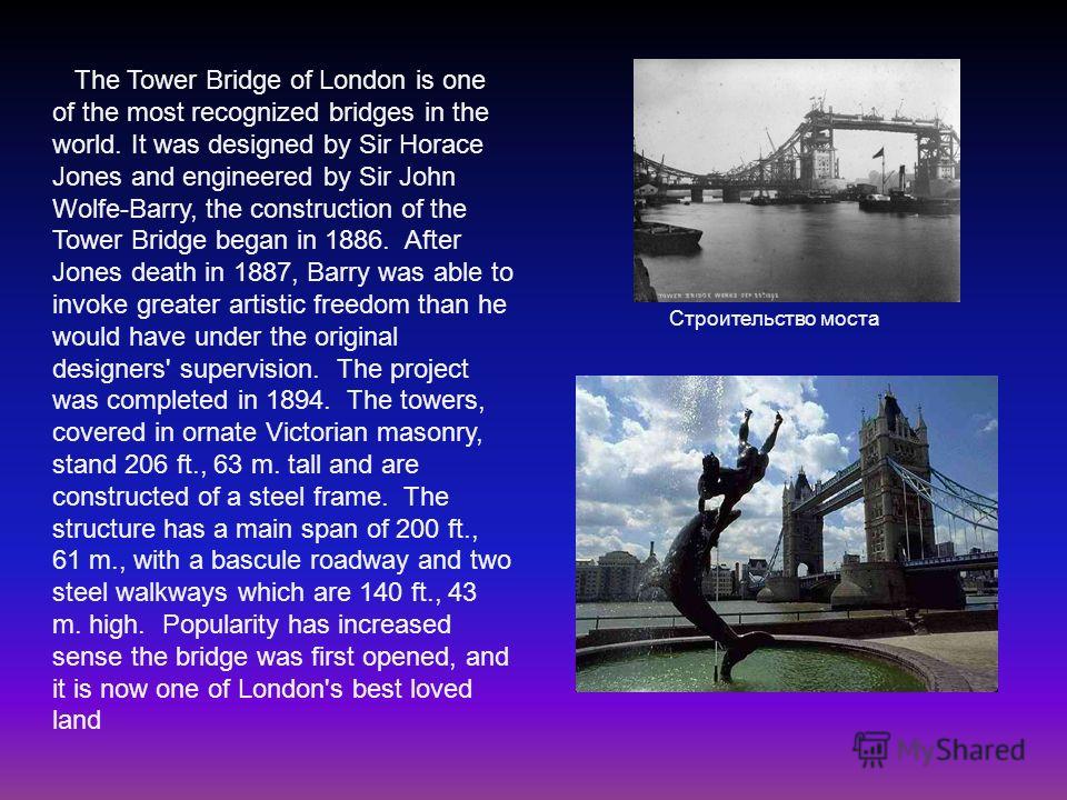 The Tower Bridge of London is one of the most recognized bridges in the world. It was designed by Sir Horace Jones and engineered by Sir John Wolfe-Barry, the construction of the Tower Bridge began in 1886. After Jones death in 1887, Barry was able t