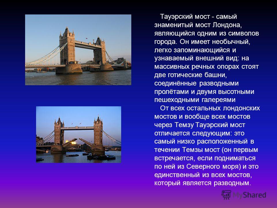 Тауэрский мост - самый знаменитый мост Лондона, являющийся одним из символов города. Он имеет необычный, легко запоминающийся и узнаваемый внешний вид: на массивных речных опорах стоят две готические башни, соединённые разводными пролётами и двумя вы