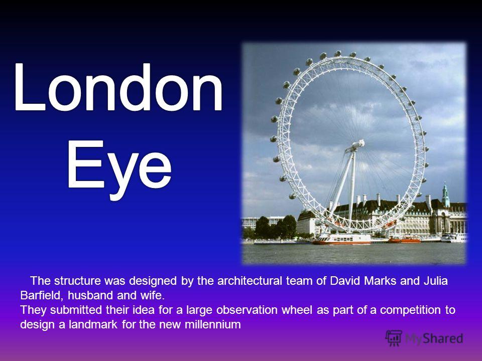 The structure was designed by the architectural team of David Marks and Julia Barfield, husband and wife. They submitted their idea for a large observation wheel as part of a competition to design a landmark for the new millennium