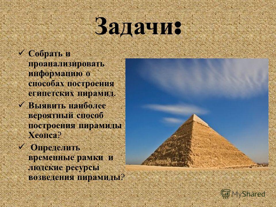 Задачи : Собрать и проанализировать информацию о способах построения египетских пирамид. Выявить наиболее вероятный способ построения пирамиды Хеопса ? Определить временные рамки и людские ресурсы возведения пирамиды ?