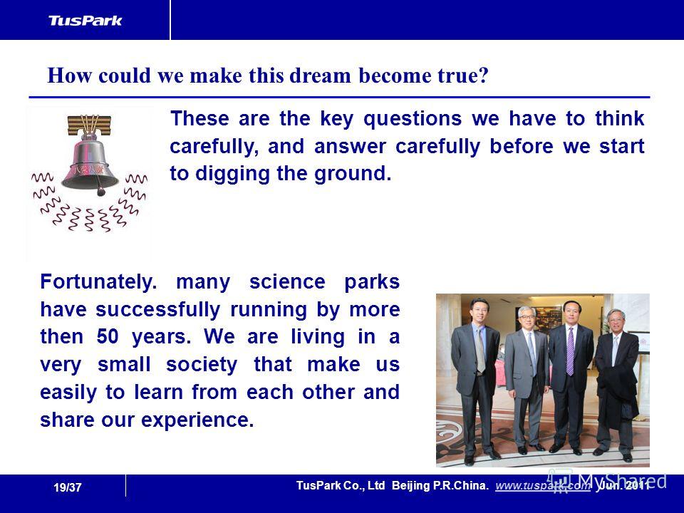 19/37 TusPark Co., Ltd Beijing P.R.China. www.tuspark.com Jun. 2011www.tuspark.com These are the key questions we have to think carefully, and answer carefully before we start to digging the ground. How could we make this dream become true? Fortunate