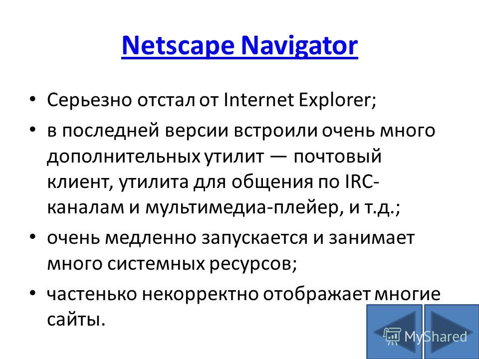 Netscape Navigator Серьезно отстал от Internet Explorer; в последней версии встроили очень много дополнительных утилит почтовый клиент, утилита для общения по IRC- каналам и мультимедиа-плейер, и т.д.; очень медленно запускается и занимает много сист