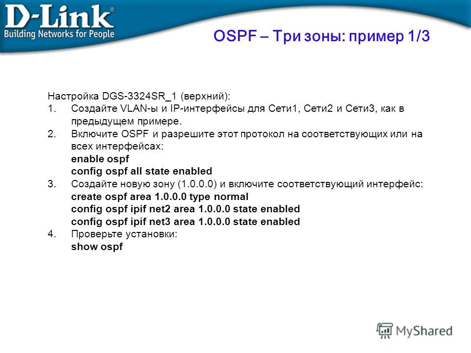 Настройка DGS-3324SR_1 (верхний): 1.Создайте VLAN-ы и IP-интерфейсы для Сети1, Сети2 и Сети3, как в предыдущем примере. 2.Включите OSPF и разрешите этот протокол на соответствующих или на всех интерфейсах: enable ospf config ospf all state enabled 3.