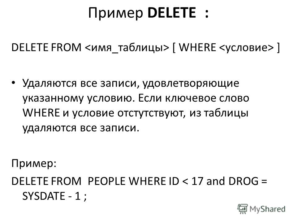 Пример DELETE : DELETE FROM [ WHERE ] Удаляются все записи, удовлетворяющие указанному условию. Если ключевое слово WHERE и условие отстутствуют, из таблицы удаляются все записи. Пример: DELETE FROM PEOPLE WHERE ID < 17 and DROG = SYSDATE - 1 ;