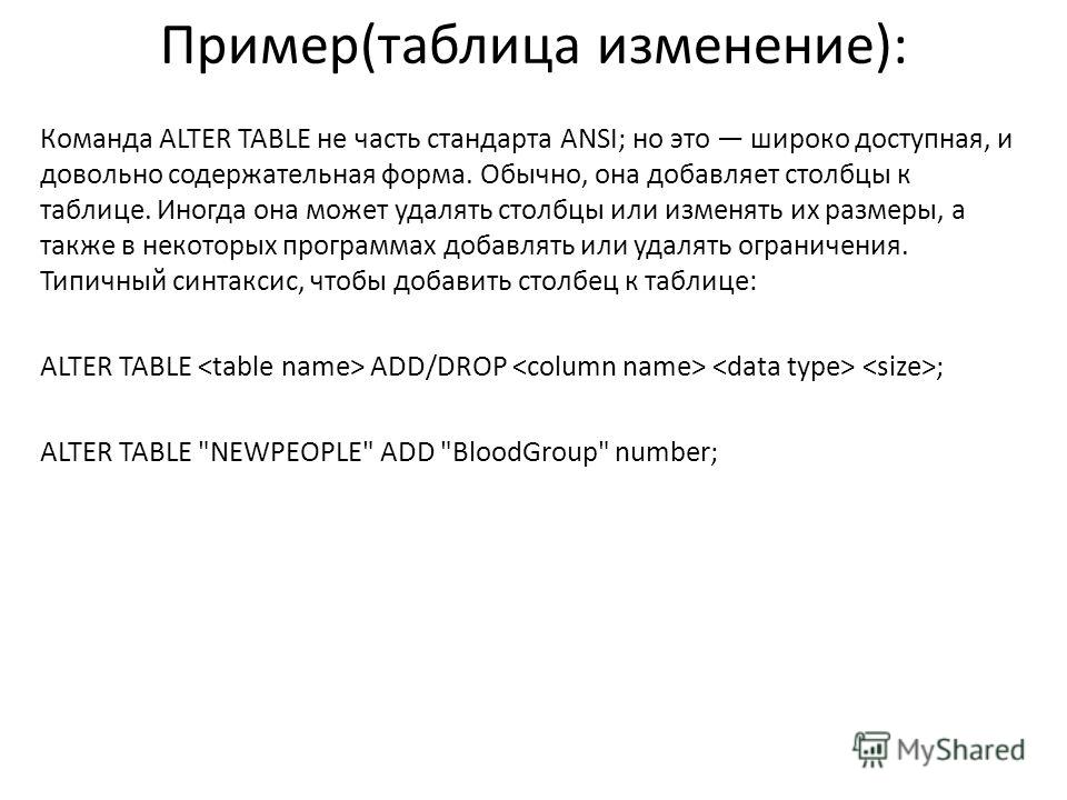 Пример(таблица изменение): Команда ALTER TABLE не часть стандарта ANSI; но это широко доступная, и довольно содержательная форма. Обычно, она добавляет столбцы к таблице. Иногда она может удалять столбцы или изменять их размеры, а также в некоторых п