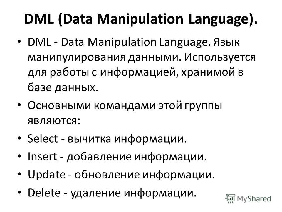 DML (Data Manipulation Language). DML - Data Manipulation Language. Язык манипулирования данными. Используется для работы с информацией, хранимой в базе данных. Основными командами этой группы являются: Select - вычитка информации. Insert - добавлени