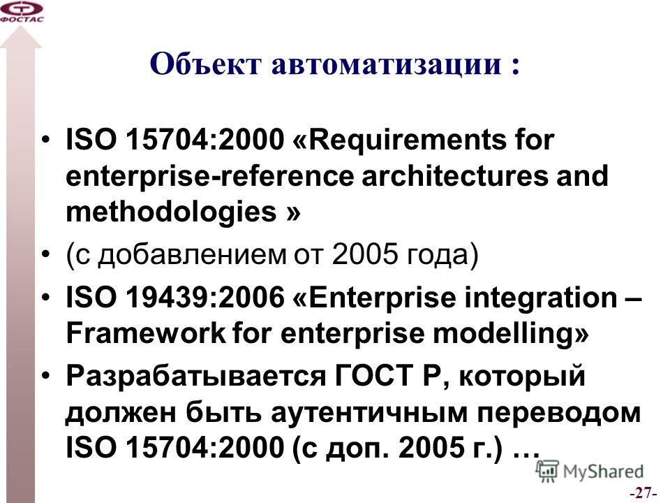 -27- Объект автоматизации : ISO 15704:2000 «Requirements for enterprise-reference architectures and methodologies » (с добавлением от 2005 года) ISO 19439:2006 «Enterprise integration – Framework for enterprise modelling» Разрабатывается ГОСТ Р, кото